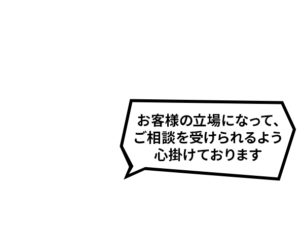 お客様の立場になって、ご相談を受けられるよう心掛けております。