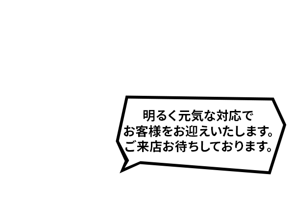明るく元気な対応でお客様をお迎えいたします。ご来店お待ちしております。