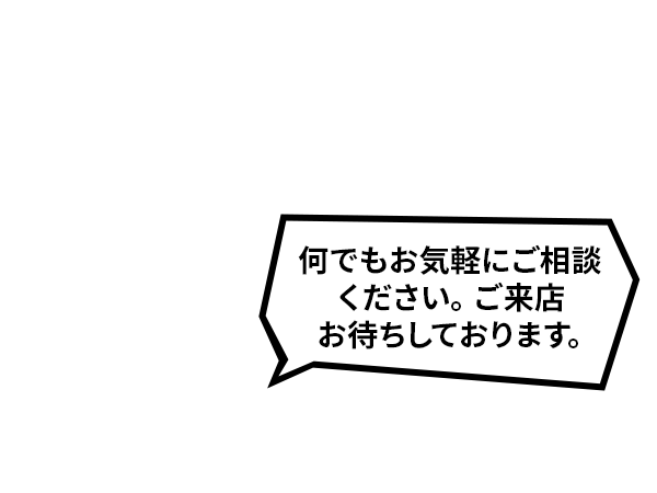 何でもお気軽にご相談ください。ご来店お待ちしております。